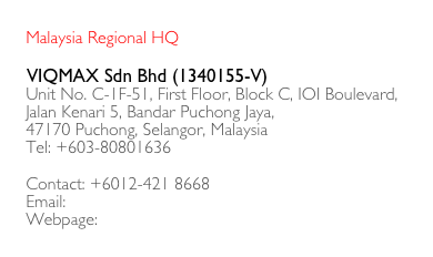    
   Malaysia Regional HQ

   VIQMAX Sdn Bhd (1340155-V)
   Unit No. C-1F-51, First Floor, Block C, IOI Boulevard,
   Jalan Kenari 5, Bandar Puchong Jaya,
   47170 Puchong, Selangor, Malaysia
   Tel: +603-80801636

   Contact: +6012-421 8668
   Email: sales@viqmax.com
   Webpage: www.viqmax.com
